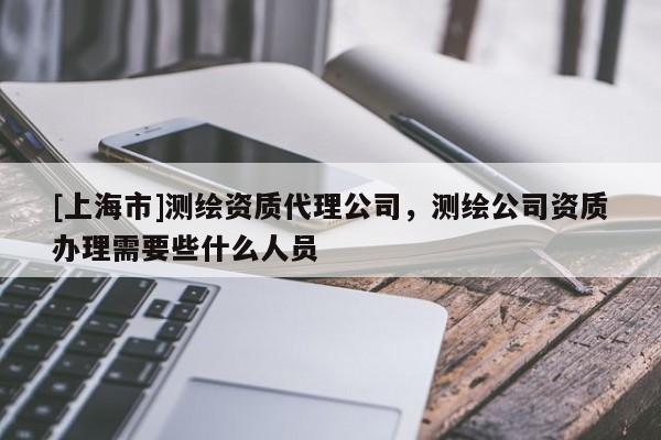 [上海市]测绘资质代理公司，测绘公司资质办理需要些什么人员