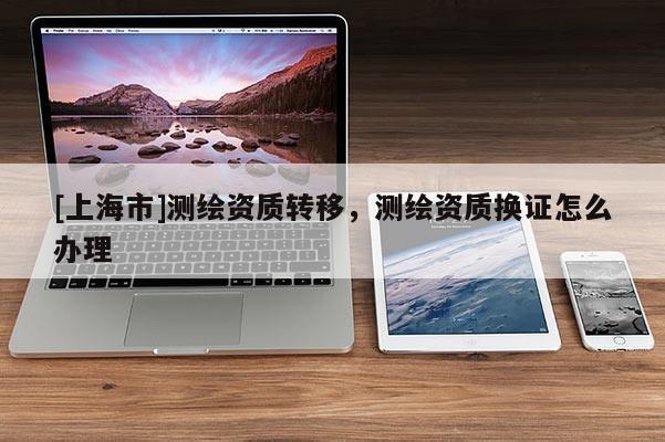 [上海市]测绘资质转移，测绘资质换证怎么办理
