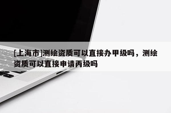 [上海市]测绘资质可以直接办甲级吗，测绘资质可以直接申请丙级吗