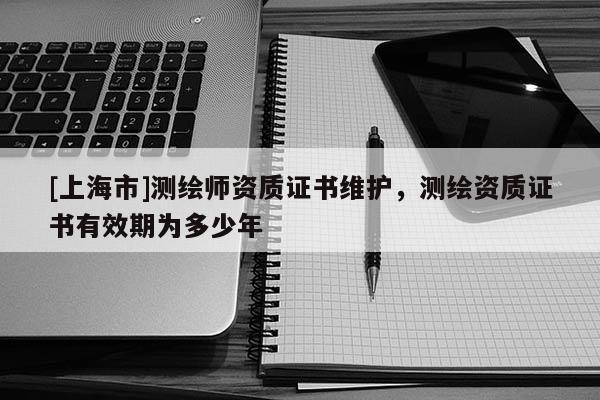 [上海市]测绘师资质证书维护，测绘资质证书有效期为多少年