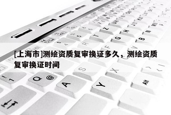 [上海市]测绘资质复审换证多久，测绘资质复审换证时间