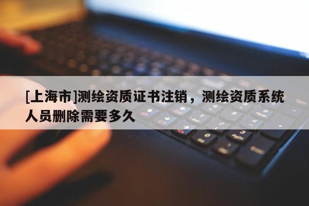 [上海市]测绘资质证书注销，测绘资质系统人员删除需要多久