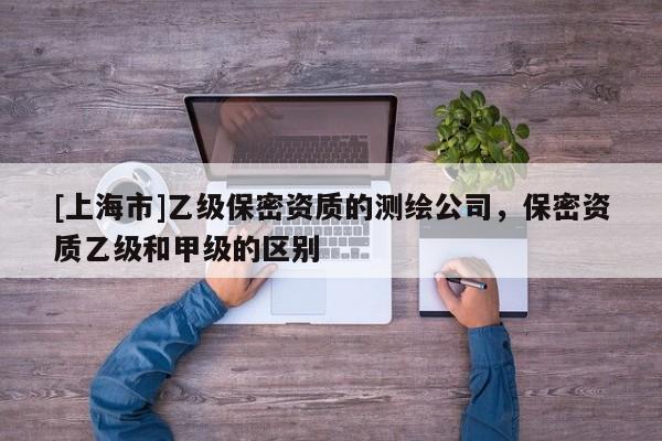 [上海市]乙级保密资质的测绘公司，保密资质乙级和甲级的区别