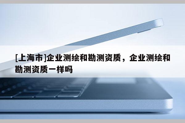 [上海市]企业测绘和勘测资质，企业测绘和勘测资质一样吗