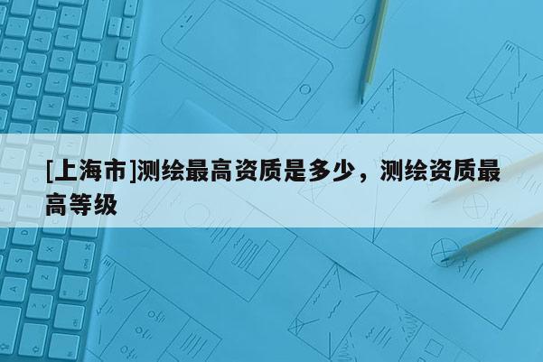 [上海市]测绘最高资质是多少，测绘资质最高等级