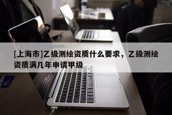 [上海市]乙级测绘资质什么要求，乙级测绘资质满几年申请甲级