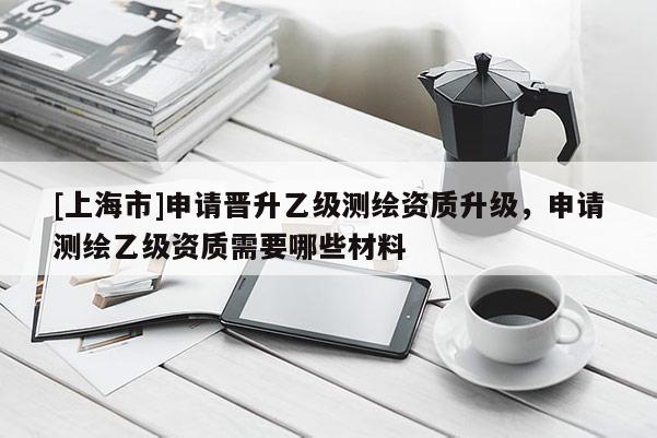 [上海市]申请晋升乙级测绘资质升级，申请测绘乙级资质需要哪些材料