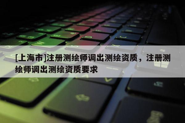 [上海市]注册测绘师调出测绘资质，注册测绘师调出测绘资质要求
