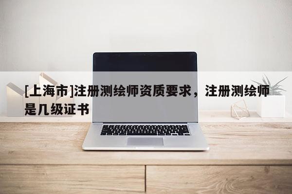 [上海市]注册测绘师资质要求，注册测绘师是几级证书