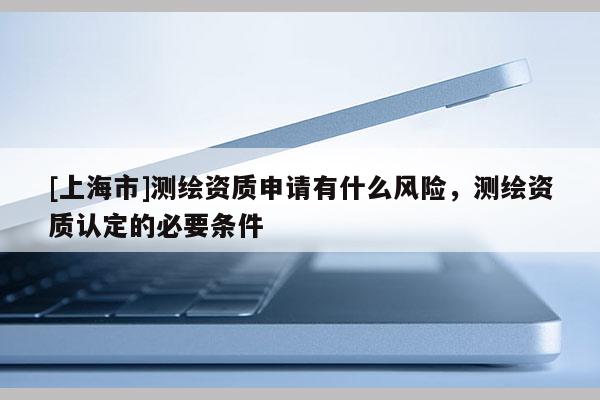 [上海市]测绘资质申请有什么风险，测绘资质认定的必要条件