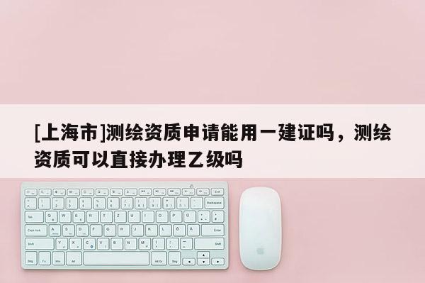 [上海市]测绘资质申请能用一建证吗，测绘资质可以直接办理乙级吗