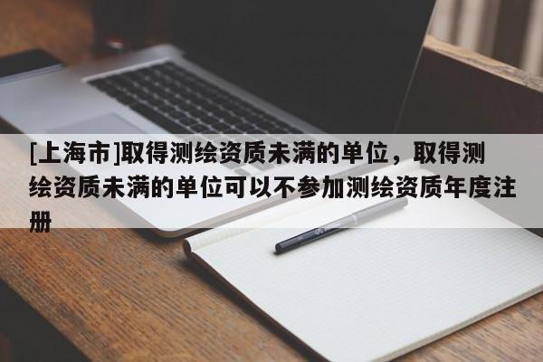 [上海市]取得测绘资质未满的单位，取得测绘资质未满的单位可以不参加测绘资质年度注册