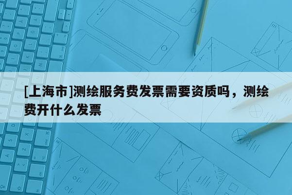 [上海市]测绘服务费发票需要资质吗，测绘费开什么发票
