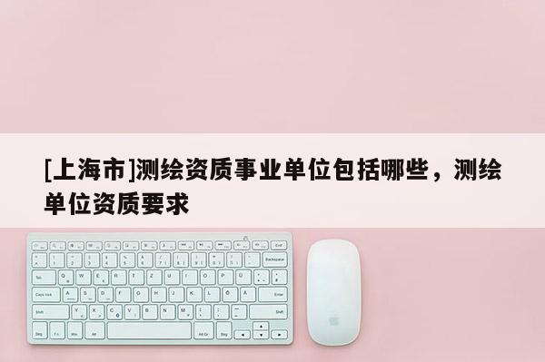 [上海市]测绘资质事业单位包括哪些，测绘单位资质要求