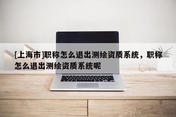 [上海市]职称怎么退出测绘资质系统，职称怎么退出测绘资质系统呢