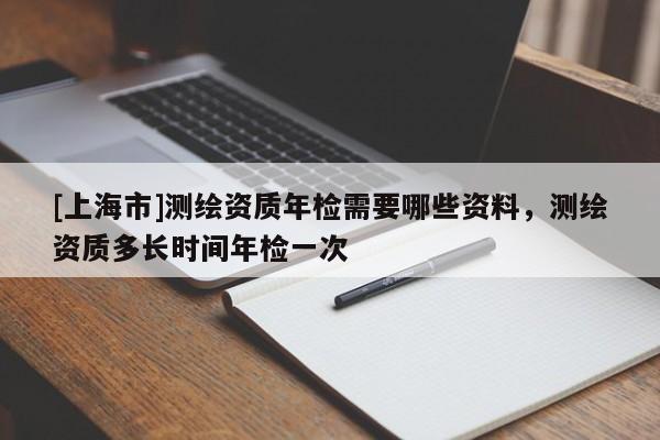 [上海市]测绘资质年检需要哪些资料，测绘资质多长时间年检一次