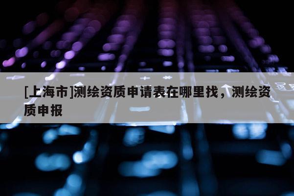 [上海市]测绘资质申请表在哪里找，测绘资质申报