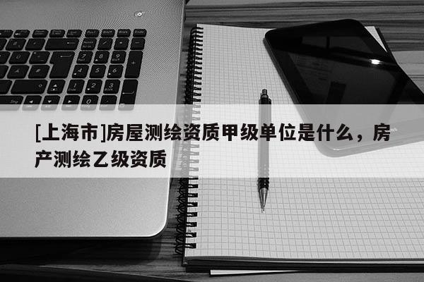 [上海市]房屋测绘资质甲级单位是什么，房产测绘乙级资质