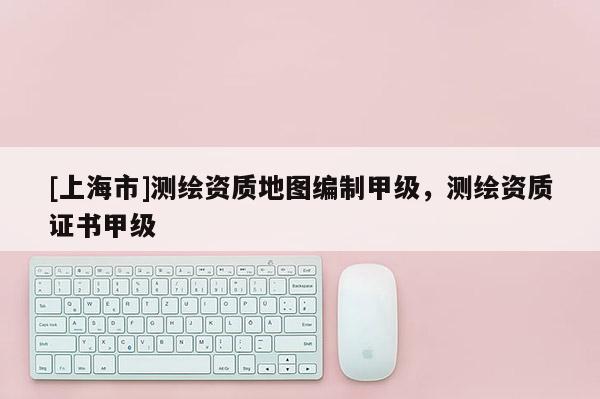 [上海市]测绘资质地图编制甲级，测绘资质证书甲级