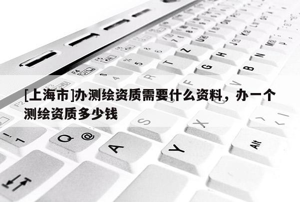 [上海市]办测绘资质需要什么资料，办一个测绘资质多少钱