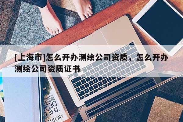 [上海市]怎么开办测绘公司资质，怎么开办测绘公司资质证书