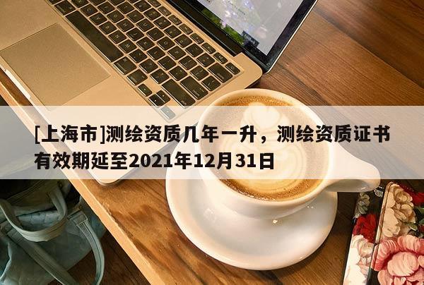 [上海市]测绘资质几年一升，测绘资质证书有效期延至2021年12月31日