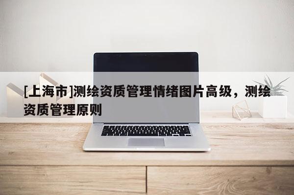 [上海市]测绘资质管理情绪图片高级，测绘资质管理原则
