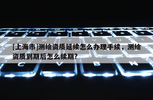 [上海市]测绘资质延续怎么办理手续，测绘资质到期后怎么续期?