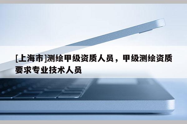 [上海市]测绘甲级资质人员，甲级测绘资质要求专业技术人员