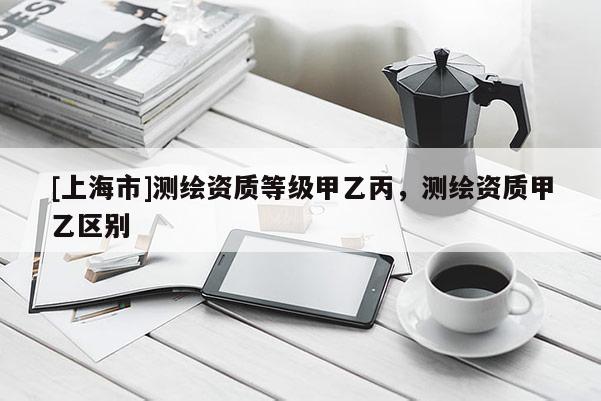 [上海市]测绘资质等级甲乙丙，测绘资质甲乙区别