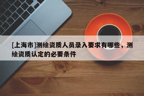 [上海市]测绘资质人员录入要求有哪些，测绘资质认定的必要条件
