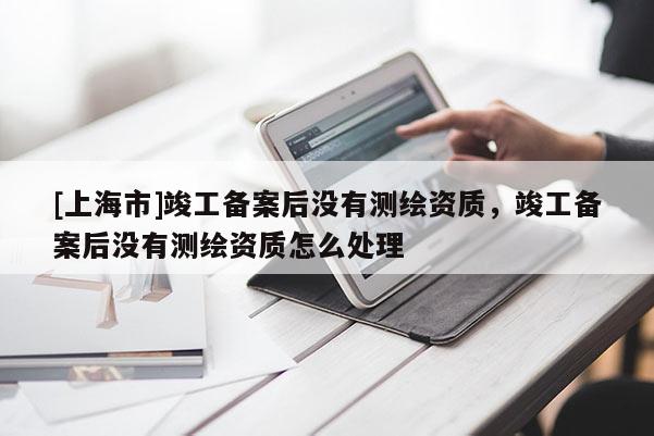 [上海市]竣工备案后没有测绘资质，竣工备案后没有测绘资质怎么处理