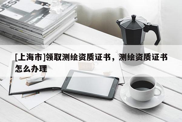[上海市]领取测绘资质证书，测绘资质证书怎么办理