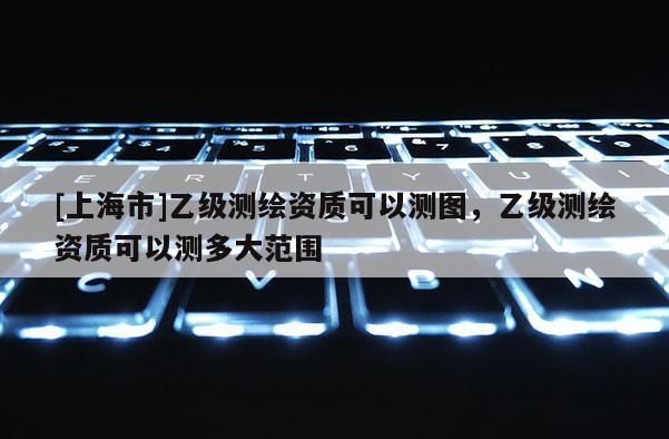 [上海市]乙级测绘资质可以测图，乙级测绘资质可以测多大范围