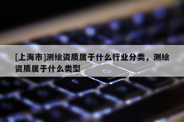 [上海市]测绘资质属于什么行业分类，测绘资质属于什么类型