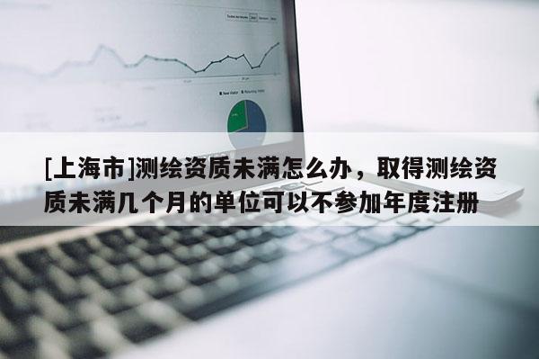 [上海市]测绘资质未满怎么办，取得测绘资质未满几个月的单位可以不参加年度注册