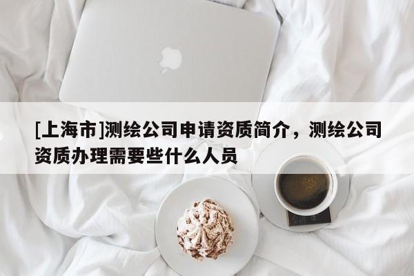 [上海市]测绘公司申请资质简介，测绘公司资质办理需要些什么人员