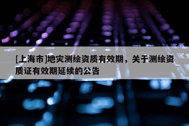 [上海市]地灾测绘资质有效期，关于测绘资质证有效期延续的公告