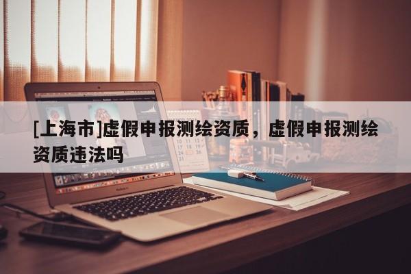 [上海市]虚假申报测绘资质，虚假申报测绘资质违法吗