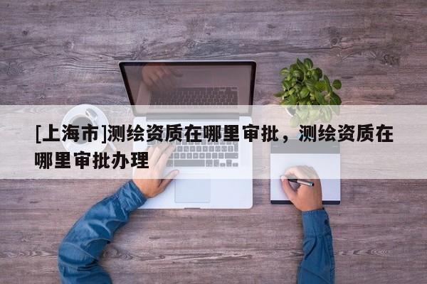 [上海市]测绘资质在哪里审批，测绘资质在哪里审批办理