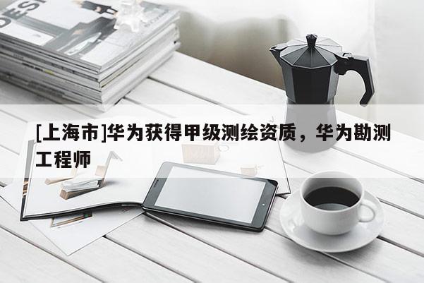 [上海市]华为获得甲级测绘资质，华为勘测工程师