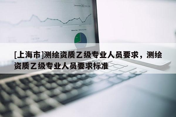 [上海市]测绘资质乙级专业人员要求，测绘资质乙级专业人员要求标准