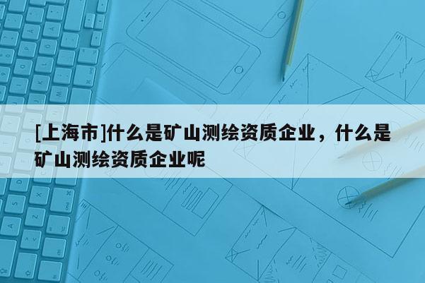 [上海市]什么是矿山测绘资质企业，什么是矿山测绘资质企业呢