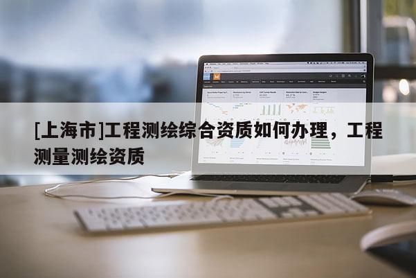 [上海市]工程测绘综合资质如何办理，工程测量测绘资质