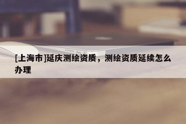 [上海市]延庆测绘资质，测绘资质延续怎么办理