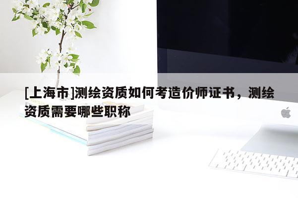 [上海市]测绘资质如何考造价师证书，测绘资质需要哪些职称