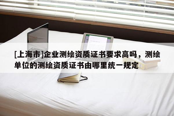 [上海市]企业测绘资质证书要求高吗，测绘单位的测绘资质证书由哪里统一规定