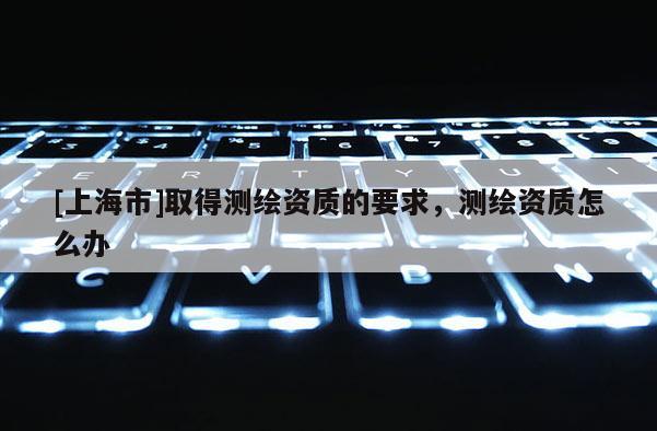 [上海市]取得测绘资质的要求，测绘资质怎么办
