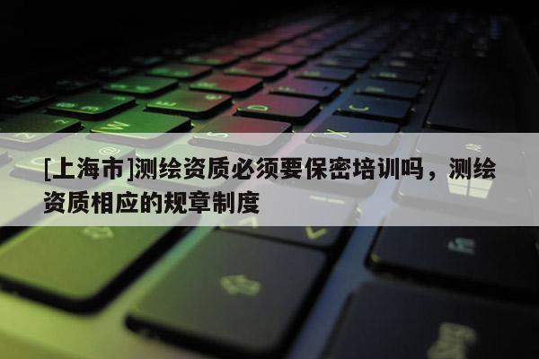 [上海市]测绘资质必须要保密培训吗，测绘资质相应的规章制度
