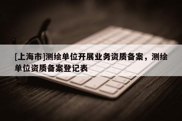 [上海市]测绘单位开展业务资质备案，测绘单位资质备案登记表